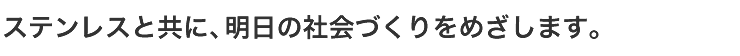 ステンレスと共に、明日の社会づくりをめざします。